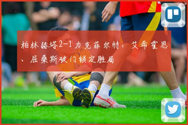 柏林赫塔2-1力克菲尔特，艾希霍恩、屈桑斯破门锁定胜局