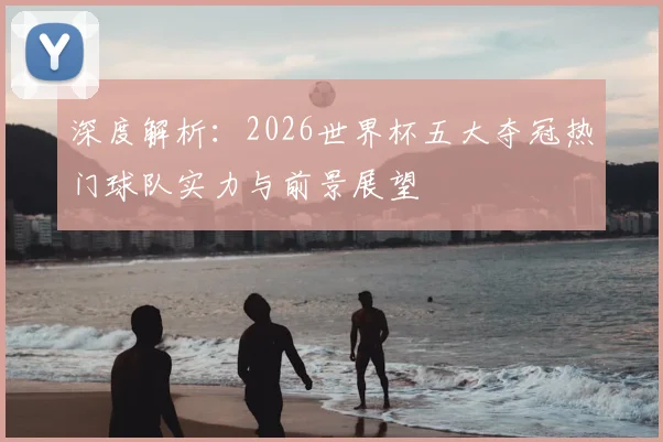 深度解析:2026世界杯五大夺冠热门球队实力与前景展望