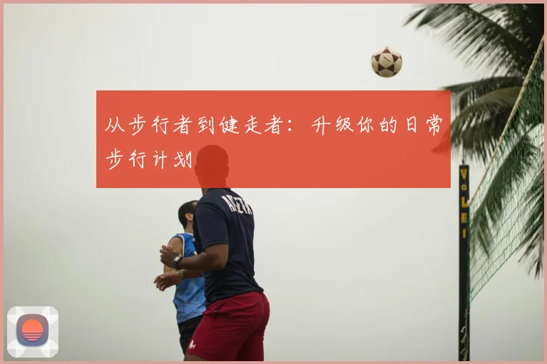 从步行者到健走者：升级你的日常步行计划
