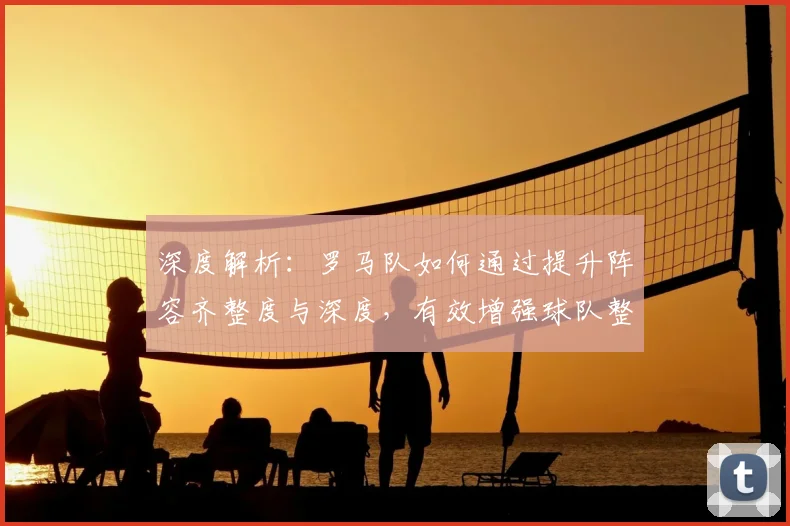 深度解析：罗马队如何通过提升阵容齐整度与深度，有效增强球队整体竞争力？