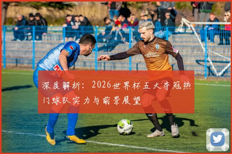 深度解析：2026世界杯五大夺冠热门球队实力与前景展望