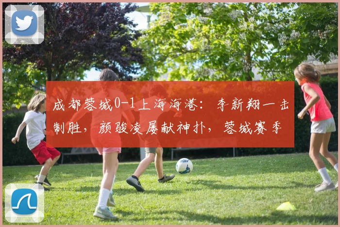 成都蓉城0-1上海海港：李新翔一击制胜，颜骏凌屡献神扑，蓉城赛季不败金身告破