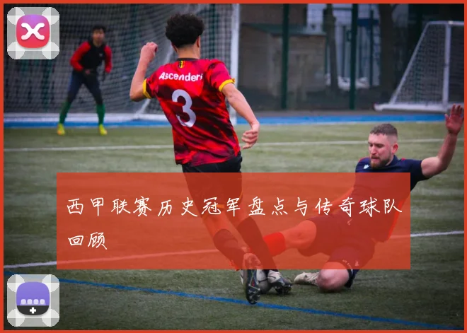 西甲联赛历史冠军盘点与传奇球队回顾