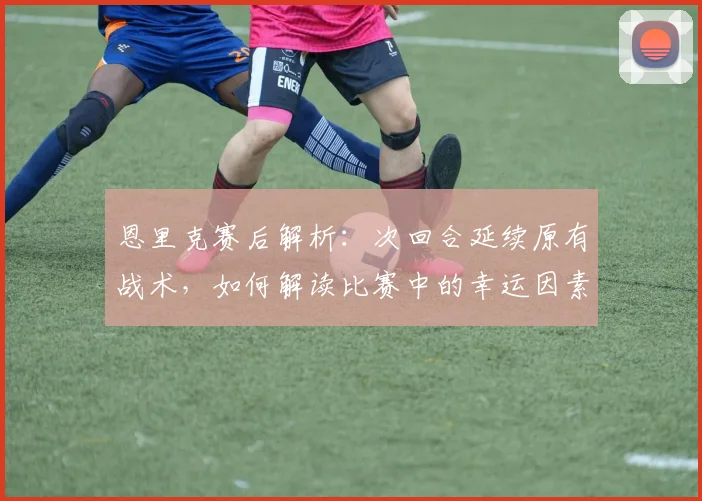 恩里克赛后解析：次回合延续原有战术，如何解读比赛中的幸运因素